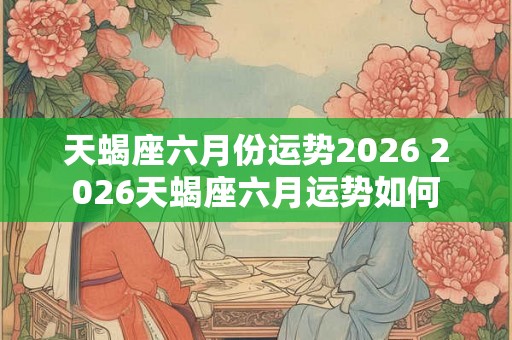天蝎座六月份运势2026 2026天蝎座六月运势如何