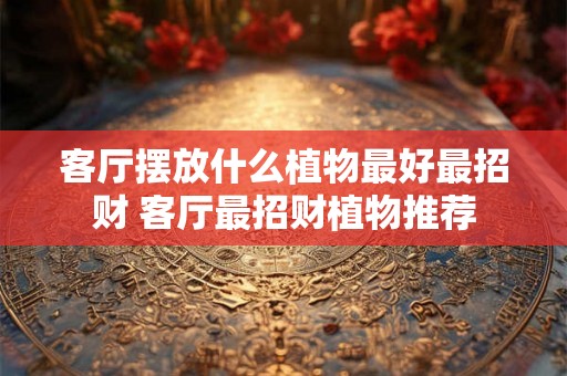 客厅摆放什么植物最好最招财 客厅最招财植物推荐 客厅摆放什么植物最好最招财 客厅最招财植物推荐