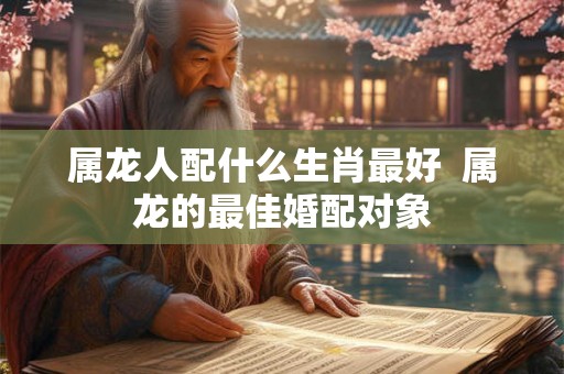 属龙人配什么生肖最好 属龙的最佳婚配对象 属龙人配什么生肖最好 属龙的最佳婚配对象