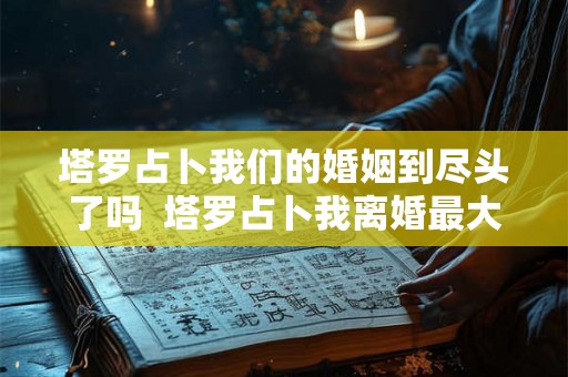 塔罗占卜我们的婚姻到尽头了吗  塔罗占卜我离婚最大的原因