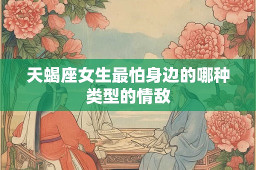 天蝎座女生最怕身边的哪种类型的情敌