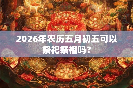 2026年农历五月初五可以祭祀祭祖吗？