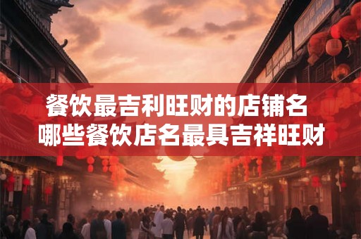 餐饮最吉利旺财的店铺名 哪些餐饮店名最具吉祥旺财之意 餐饮最吉利旺财的店铺名 哪些餐饮店名最具吉祥旺财之意