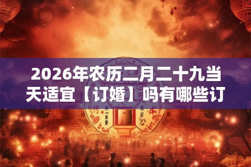 2026年农历二月二十九当天适宜【订婚】吗有哪些订婚吉时 2026年农历二月二十九当天适宜【订婚】吗有哪些订婚吉时