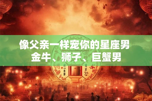像父亲一样宠你的星座男 金牛、狮子、巨蟹男