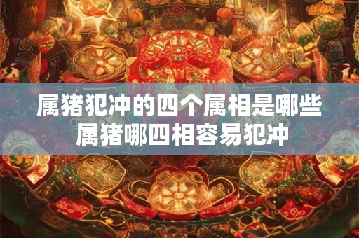 属猪犯冲的四个属相是哪些 属猪哪四相容易犯冲