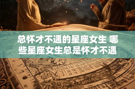 总怀才不遇的星座女生 哪些星座女生总是怀才不遇