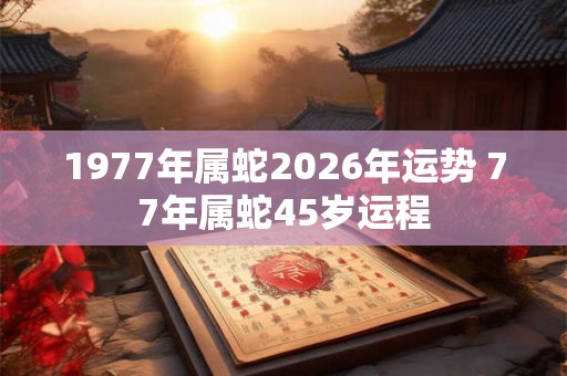 1977年属蛇2026年运势 77年属蛇45岁运程