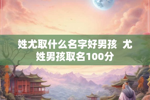 姓尤取什么名字好男孩 尤姓男孩取名100分 姓尤取什么名字好男孩 尤姓男孩取名100分