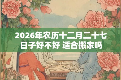2026年农历十二月二十七日子好不好 适合搬家吗