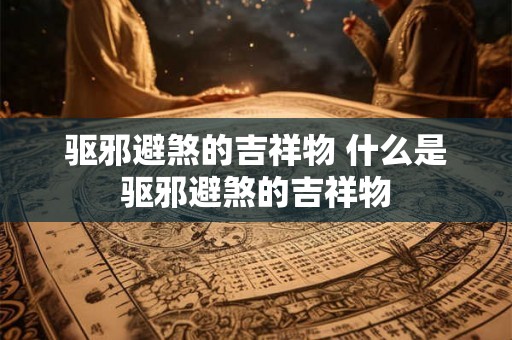 驱邪避煞的吉祥物 什么是驱邪避煞的吉祥物 驱邪避煞的吉祥物 什么是驱邪避煞的吉祥物