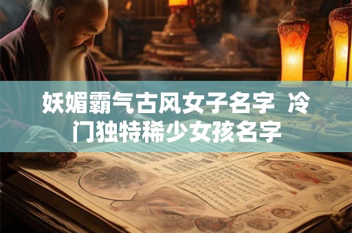 妖媚霸气古风女子名字  冷门独特稀少女孩名字