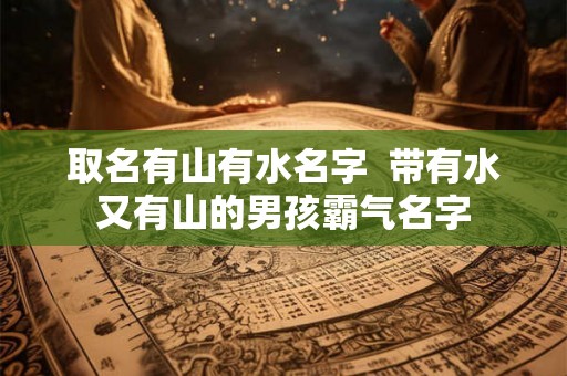 取名有山有水名字 带有水又有山的男孩霸气名字 取名有山有水名字 带有水又有山的男孩霸气名字