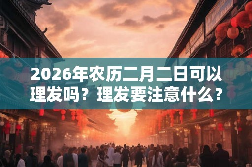2026年农历二月二日可以理发吗？理发要注意什么？