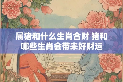 属猪和什么生肖合财 猪和哪些生肖会带来好财运
