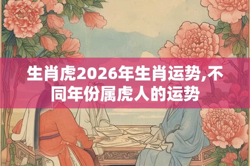 生肖虎2026年生肖运势,不同年份属虎人的运势 生肖虎2026年生肖运势,不同年份属虎人的运势