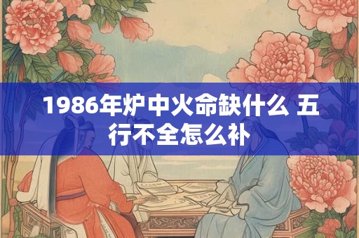 1986年炉中火命缺什么 五行不全怎么补 1986年炉中火命缺什么 五行不全怎么补