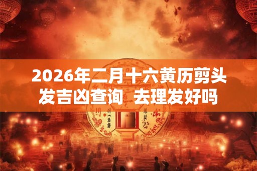 2026年二月十六黄历剪头发吉凶查询  去理发好吗