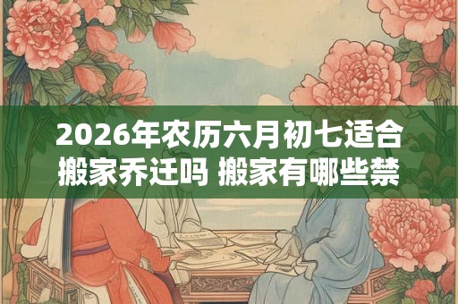 2026年农历六月初七适合搬家乔迁吗 搬家有哪些禁忌