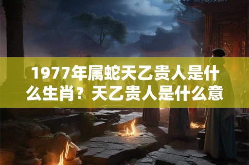 1977年属蛇天乙贵人是什么生肖?天乙贵人是什么意思? 1977年属蛇天乙贵人是什么生肖?天乙贵人是什么意思?
