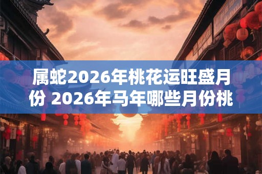 属蛇2026年桃花运旺盛月份 2026年马年哪些月份桃花运最旺 属蛇2026年桃花运旺盛月份 2026年马年哪些月份桃花运最旺