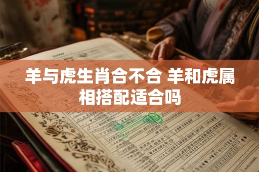 羊与虎生肖合不合 羊和虎属相搭配适合吗