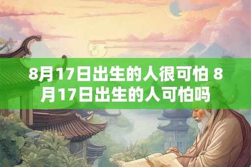 8月17日出生的人很可怕 8月17日出生的人可怕吗 8月17日出生的人很可怕 8月17日出生的人可怕吗
