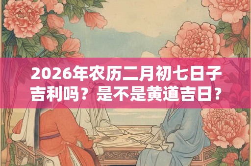 2026年农历二月初七日子吉利吗？是不是黄道吉日？