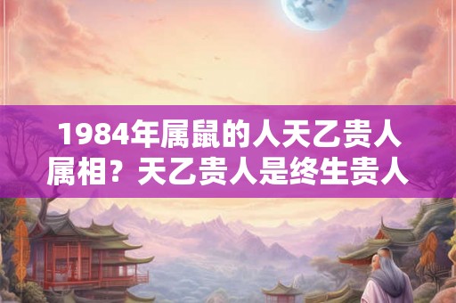 1984年属鼠的人天乙贵人属相？天乙贵人是终生贵人吗？