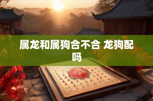 属龙和属狗合不合 龙狗配吗 属龙和属狗合不合 龙狗配吗
