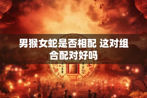 男猴女蛇是否相配 这对组合配对好吗