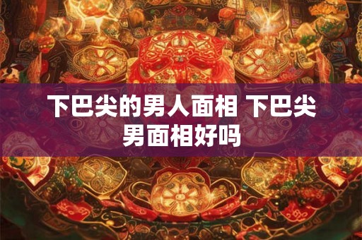 下巴尖的男人面相 下巴尖男面相好吗