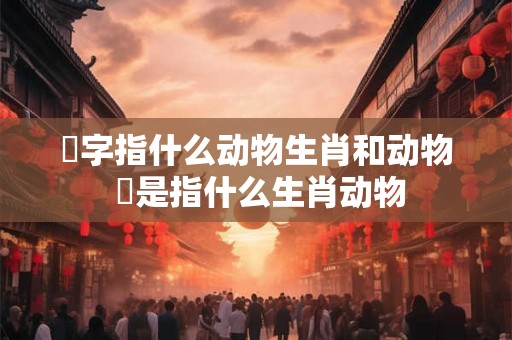歘字指什么动物生肖和动物 犇是指什么生肖动物 歘字指什么动物生肖和动物 犇是指什么生肖动物