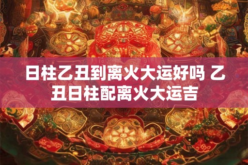 日柱乙丑到离火大运好吗 乙丑日柱配离火大运吉