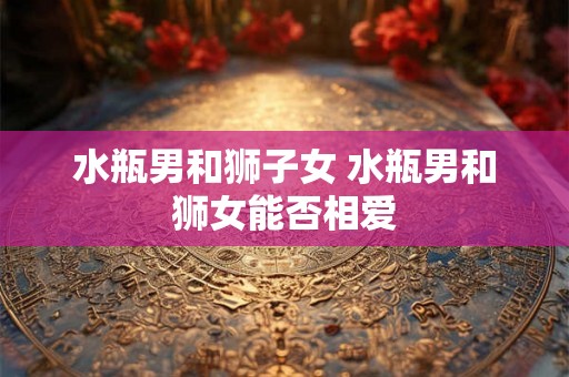 水瓶男和狮子女 水瓶男和狮女能否相爱 水瓶男和狮子女 水瓶男和狮女能否相爱