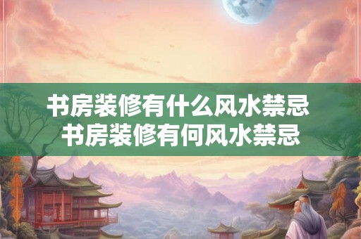 书房装修有什么风水禁忌 书房装修有何风水禁忌