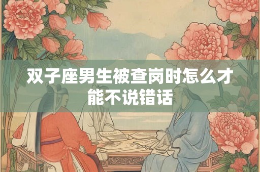 双子座男生被查岗时怎么才能不说错话 双子座男生被查岗时怎么才能不说错话
