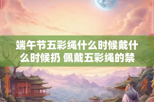 端午节五彩绳什么时候戴什么时候扔 佩戴五彩绳的禁忌 端午节五彩绳什么时候戴什么时候扔 佩戴五彩绳的禁忌