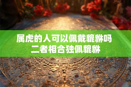 属虎的人可以佩戴貔貅吗 二者相合独佩貔貅 属虎的人可以佩戴貔貅吗 二者相合独佩貔貅