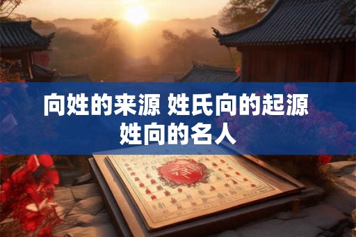 向姓的来源 姓氏向的起源 姓向的名人
