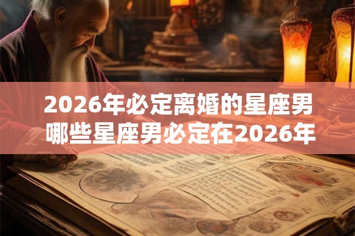 2026年必定离婚的星座男 哪些星座男必定在2026年离婚