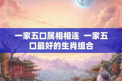 一家五口属相相连  一家五口最好的生肖组合