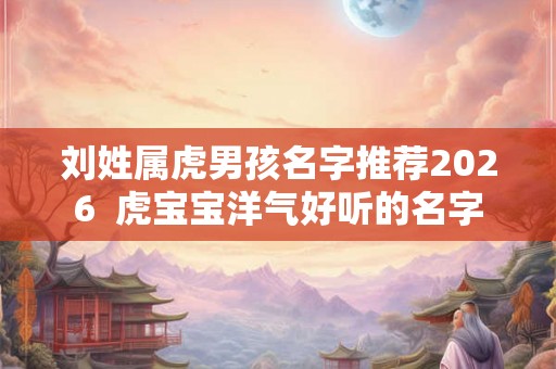 刘姓属虎男孩名字推荐2026  虎宝宝洋气好听的名字