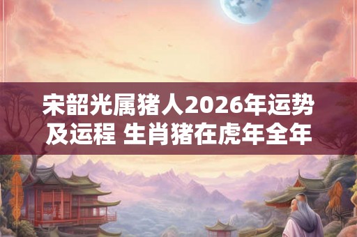 宋韶光属猪人2026年运势及运程 生肖猪在虎年全年每月运势如何