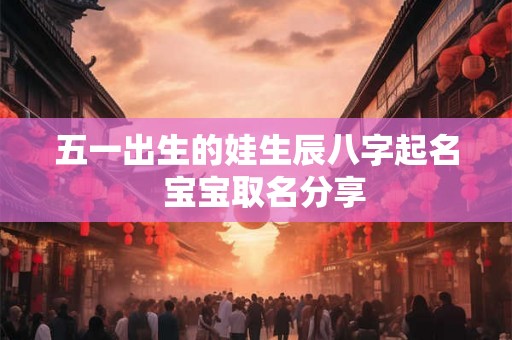 五一出生的娃生辰八字起名 宝宝取名分享 五一出生的娃生辰八字起名 宝宝取名分享