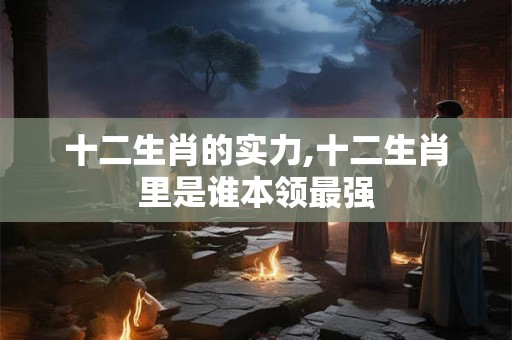 十二生肖的实力,十二生肖里是谁本领最强 十二生肖的实力,十二生肖里是谁本领最强