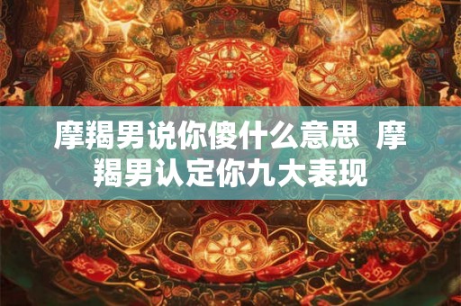 摩羯男说你傻什么意思  摩羯男认定你九大表现