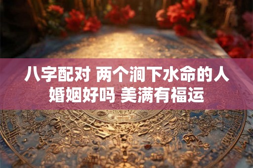 八字配对 两个涧下水命的人婚姻好吗 美满有福运