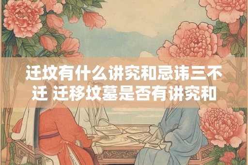 迁坟有什么讲究和忌讳三不迁 迁移坟墓是否有讲究和忌讳三个不迁应该如何理解