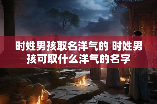 时姓男孩取名洋气的 时姓男孩可取什么洋气的名字 时姓男孩取名洋气的 时姓男孩可取什么洋气的名字